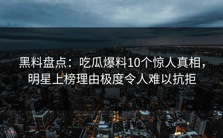 黑料盘点：吃瓜爆料10个惊人真相，明星上榜理由极度令人难以抗拒