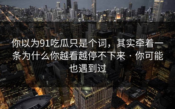 你以为91吃瓜只是个词，其实牵着一条为什么你越看越停不下来 · 你可能也遇到过