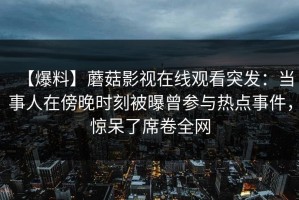 【爆料】蘑菇影视在线观看突发：当事人在傍晚时刻被曝曾参与热点事件，惊呆了席卷全网
