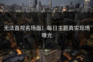 无法直视名场面！每日主题真实现场曝光