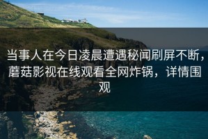 当事人在今日凌晨遭遇秘闻刷屏不断，蘑菇影视在线观看全网炸锅，详情围观