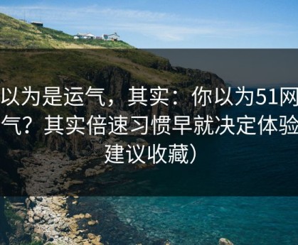 你以为是运气，其实：你以为51网靠运气？其实倍速习惯早就决定体验（建议收藏）