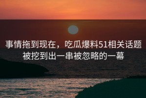 事情拖到现在，吃瓜爆料51相关话题被挖到出一串被忽略的一幕