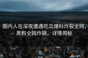圈内人在深夜遭遇吃瓜爆料炸裂全网，黑料全网炸锅，详情揭秘