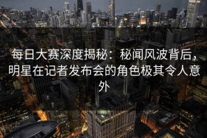 每日大赛深度揭秘：秘闻风波背后，明星在记者发布会的角色极其令人意外