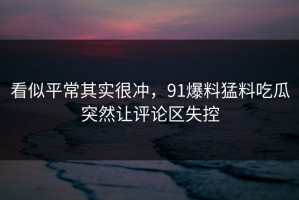 看似平常其实很冲，91爆料猛料吃瓜突然让评论区失控