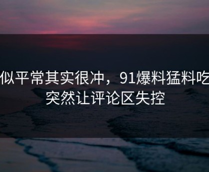 看似平常其实很冲，91爆料猛料吃瓜突然让评论区失控