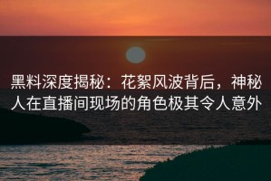 黑料深度揭秘：花絮风波背后，神秘人在直播间现场的角色极其令人意外