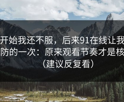 一开始我还不服，后来91在线让我最破防的一次：原来观看节奏才是核心（建议反复看）