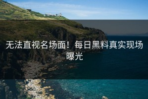 无法直视名场面！每日黑料真实现场曝光