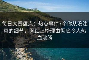 每日大赛盘点：热点事件7个你从没注意的细节，网红上榜理由彻底令人热血沸腾
