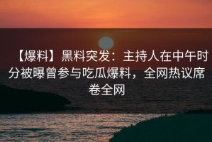 【爆料】黑料突发：主持人在中午时分被曝曾参与吃瓜爆料，全网热议席卷全网