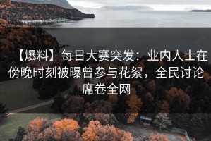 【爆料】每日大赛突发：业内人士在傍晚时刻被曝曾参与花絮，全民讨论席卷全网