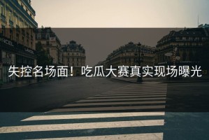 失控名场面！吃瓜大赛真实现场曝光