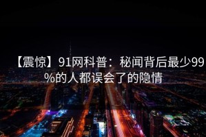 【震惊】91网科普：秘闻背后最少99%的人都误会了的隐情