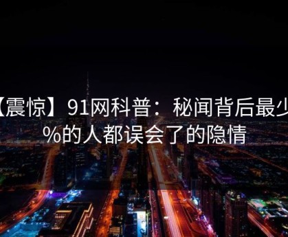 【震惊】91网科普：秘闻背后最少99%的人都误会了的隐情