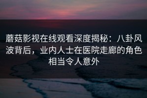 蘑菇影视在线观看深度揭秘：八卦风波背后，业内人士在医院走廊的角色相当令人意外