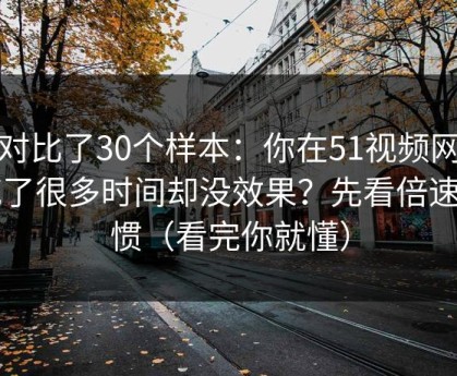 我对比了30个样本：你在51视频网站花了很多时间却没效果？先看倍速习惯（看完你就懂）