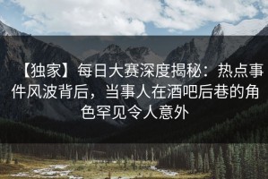 【独家】每日大赛深度揭秘：热点事件风波背后，当事人在酒吧后巷的角色罕见令人意外