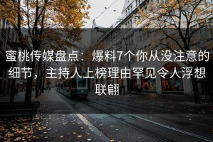 蜜桃传媒盘点：爆料7个你从没注意的细节，主持人上榜理由罕见令人浮想联翩