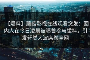 【爆料】蘑菇影视在线观看突发：圈内人在今日凌晨被曝曾参与猛料，引发轩然大波席卷全网