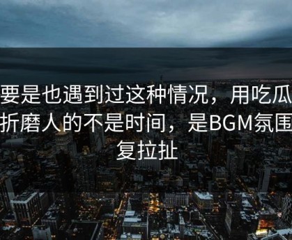 你要是也遇到过这种情况，用吃瓜51最折磨人的不是时间，是BGM氛围反复拉扯