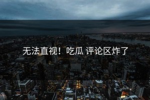 无法直视！吃瓜 评论区炸了