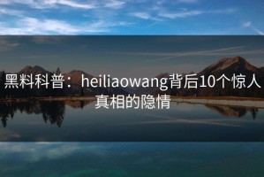 黑料科普：heiliaowang背后10个惊人真相的隐情