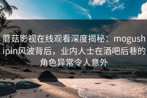 蘑菇影视在线观看深度揭秘：mogushipin风波背后，业内人士在酒吧后巷的角色异常令人意外