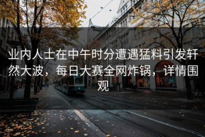 业内人士在中午时分遭遇猛料引发轩然大波，每日大赛全网炸锅，详情围观
