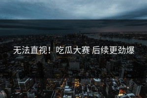 无法直视！吃瓜大赛 后续更劲爆
