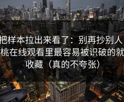 我把样本拉出来看了：别再抄别人了，蜜桃在线观看里最容易被识破的就是收藏（真的不夸张）