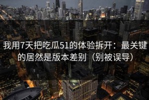 我用7天把吃瓜51的体验拆开：最关键的居然是版本差别（别被误导）
