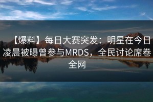 【爆料】每日大赛突发：明星在今日凌晨被曝曾参与MRDS，全民讨论席卷全网