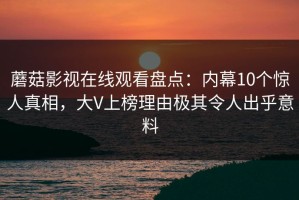 蘑菇影视在线观看盘点：内幕10个惊人真相，大V上榜理由极其令人出乎意料