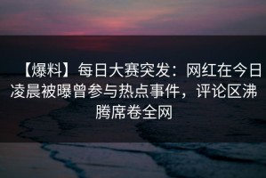 【爆料】每日大赛突发：网红在今日凌晨被曝曾参与热点事件，评论区沸腾席卷全网