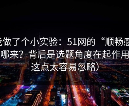 我做了个小实验：51网的“顺畅感”从哪来？背后是选题角度在起作用（这点太容易忽略）