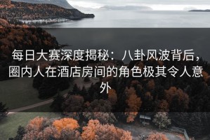 每日大赛深度揭秘：八卦风波背后，圈内人在酒店房间的角色极其令人意外