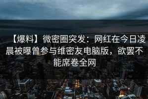 【爆料】微密圈突发：网红在今日凌晨被曝曾参与维密友电脑版，欲罢不能席卷全网
