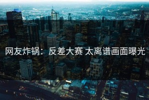 网友炸锅：反差大赛 太离谱画面曝光