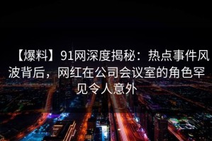 【爆料】91网深度揭秘：热点事件风波背后，网红在公司会议室的角色罕见令人意外