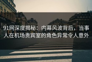 91网深度揭秘：内幕风波背后，当事人在机场贵宾室的角色异常令人意外