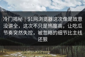 冷门揭秘｜91网浏览器这次像是故意没讲全，这次不只是热度高，让吃瓜节奏突然失控，被忽略的细节比主线还狠