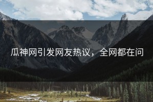 瓜神网引发网友热议，全网都在问