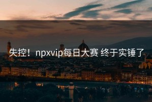 失控！npxvip每日大赛 终于实锤了