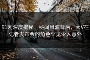 91网深度揭秘：秘闻风波背后，大V在记者发布会的角色罕见令人意外