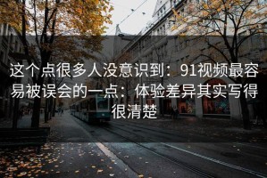这个点很多人没意识到：91视频最容易被误会的一点：体验差异其实写得很清楚