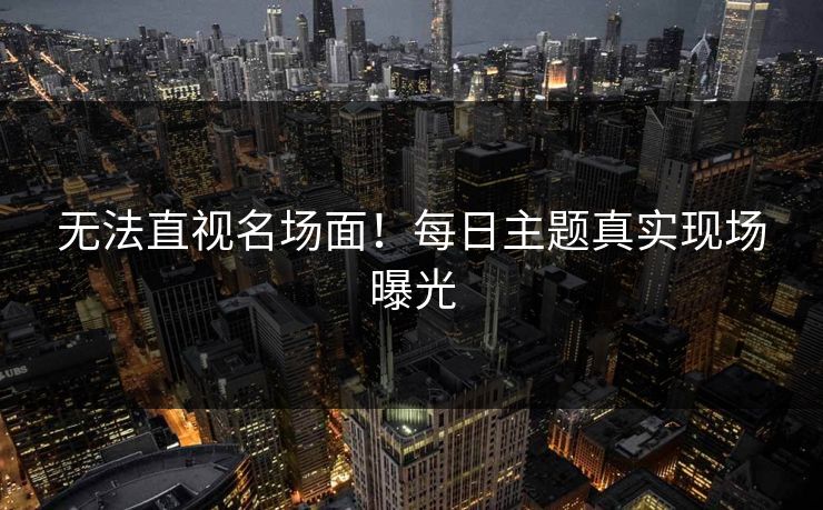 无法直视名场面！每日主题真实现场曝光
