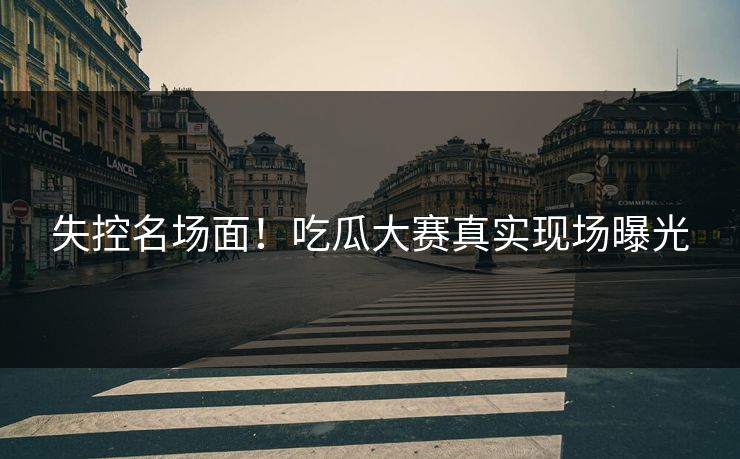 失控名场面！吃瓜大赛真实现场曝光