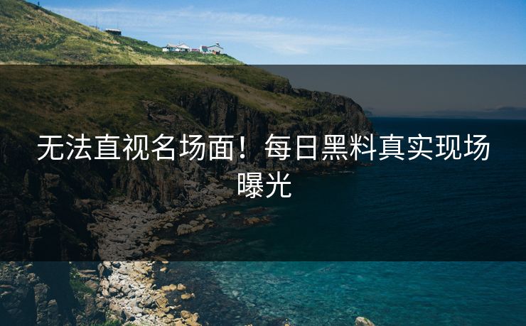 无法直视名场面！每日黑料真实现场曝光